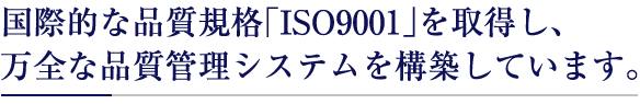 国際的な品質規格｢ISO9001｣を取得し、
万全な品質管理システムを構築しています。